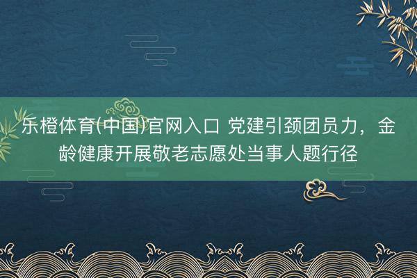 乐橙体育(中国)官网入口 党建引颈团员力，金龄健康开展敬老志愿处当事人题行径