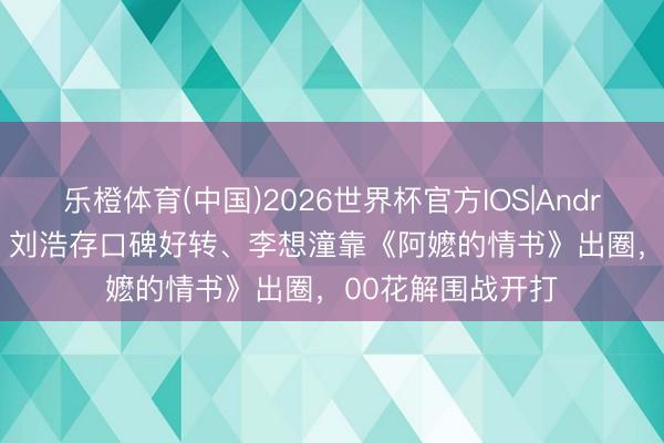 乐橙体育(中国)2026世界杯官方IOS|Android手机app下载 刘浩存口碑好转、李想潼靠《阿嬷的情书》出圈，00花解围战开打