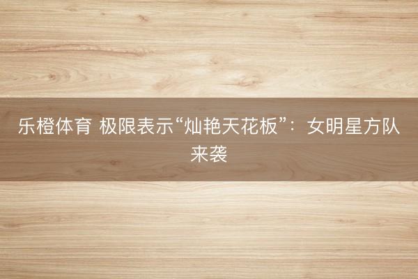 乐橙体育 极限表示“灿艳天花板”：女明星方队来袭