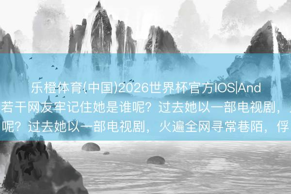乐橙体育(中国)2026世界杯官方IOS|Android手机app下载 还有若干网友牢记住她是谁呢？过去她以一部电视剧，火遍全网寻常巷陌，俘