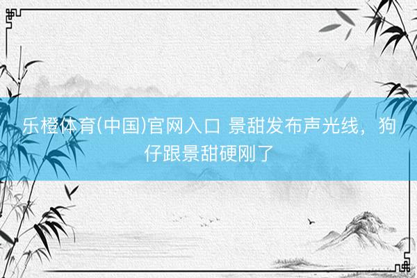 乐橙体育(中国)官网入口 景甜发布声光线，狗仔跟景甜硬刚了