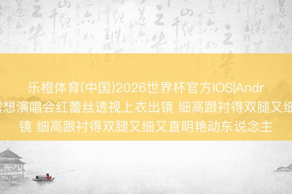 乐橙体育(中国)2026世界杯官方IOS|Android手机app下载 赵露想演唱会红蕾丝透视上衣出镜 细高跟衬得双腿又细又直明艳动东说念主