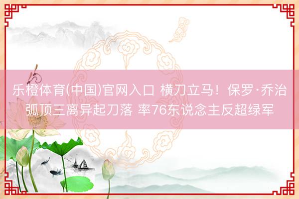 乐橙体育(中国)官网入口 横刀立马！保罗·乔治弧顶三离异起刀落 率76东说念主反超绿军
