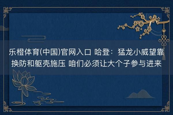 乐橙体育(中国)官网入口 哈登：猛龙小威望靠换防和躯壳施压 咱们必须让大个子参与进来