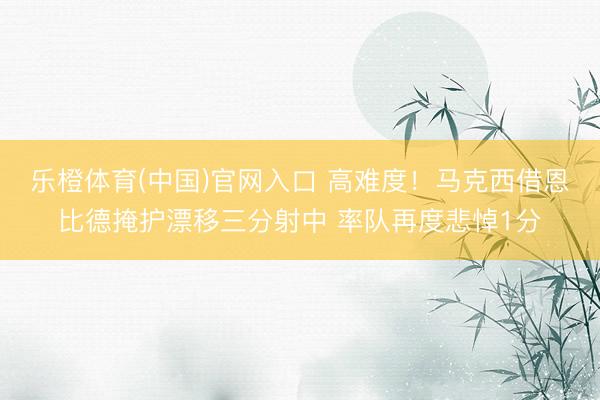 乐橙体育(中国)官网入口 高难度！马克西借恩比德掩护漂移三分射中 率队再度悲悼1分