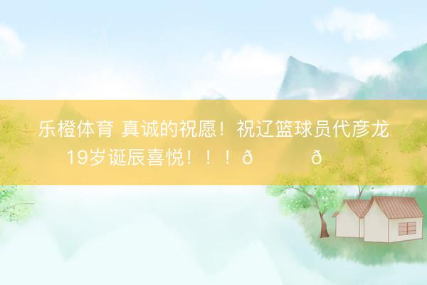 乐橙体育 真诚的祝愿！祝辽篮球员代彦龙19岁诞辰喜悦！！！🎂🎂