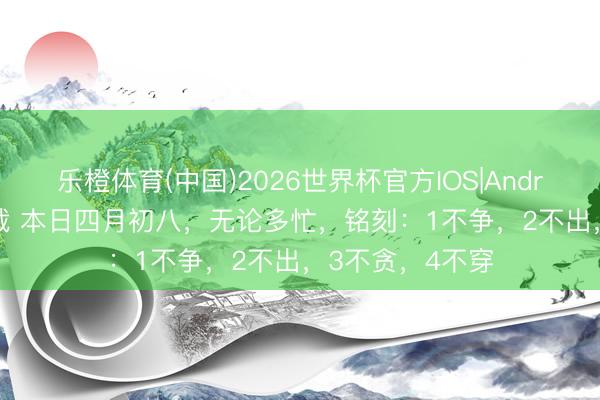 乐橙体育(中国)2026世界杯官方IOS|Android手机app下载 本日四月初八，无论多忙，铭刻：1不争，2不出，3不贪，4不穿