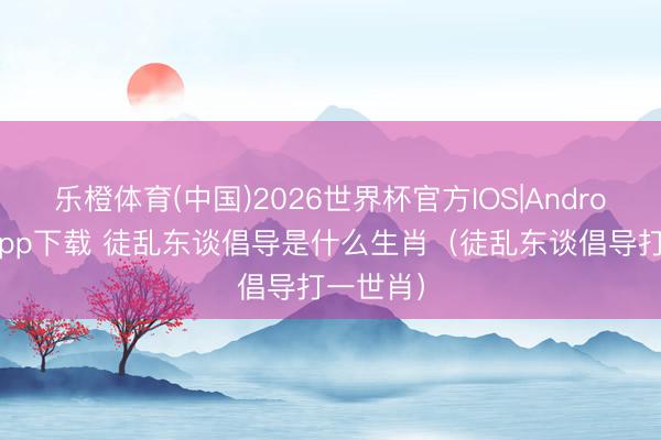 乐橙体育(中国)2026世界杯官方IOS|Android手机app下载 徒乱东谈倡导是什么生肖（徒乱东谈倡导打一世肖）