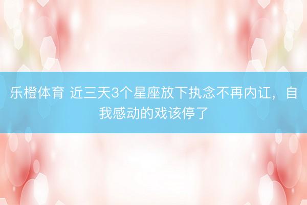 乐橙体育 近三天3个星座放下执念不再内讧，自我感动的戏该停了