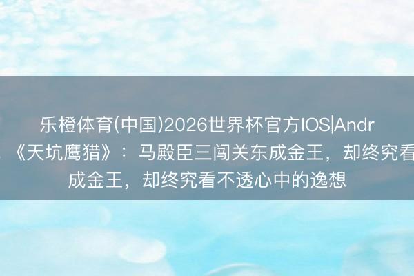 乐橙体育(中国)2026世界杯官方IOS|Android手机app下载 《天坑鹰猎》：马殿臣三闯关东成金王，却终究看不透心中的逸想