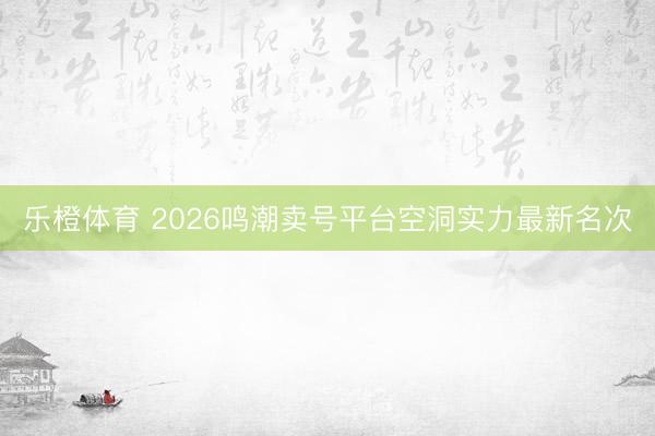 乐橙体育 2026鸣潮卖号平台空洞实力最新名次