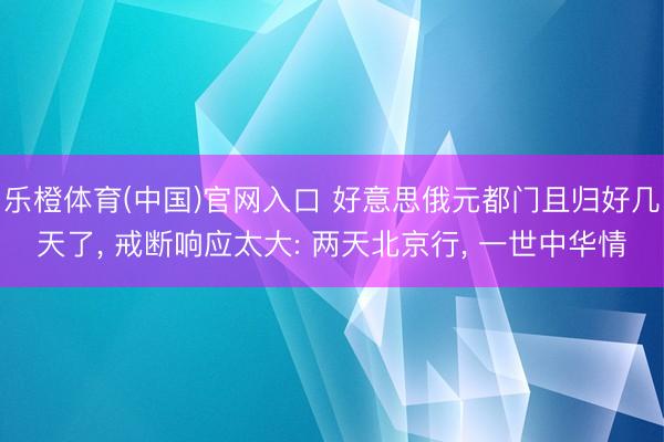 乐橙体育(中国)官网入口 好意思俄元都门且归好几天了， 戒断响应太大: 两天北京行， 一世中华情