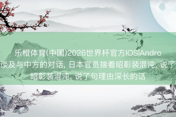 乐橙体育(中国)2026世界杯官方IOS|Android手机app下载 谈及与中方的对话， 日本官员揣着昭彰装混沌， 说了句理由深长的话
