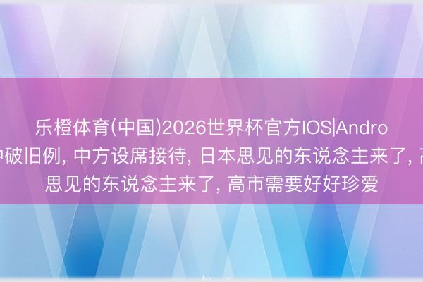 乐橙体育(中国)2026世界杯官方IOS|Android手机app下载 冲破旧例， 中方设席接待， 日本思见的东说念主来了， 高市需要好好珍爱