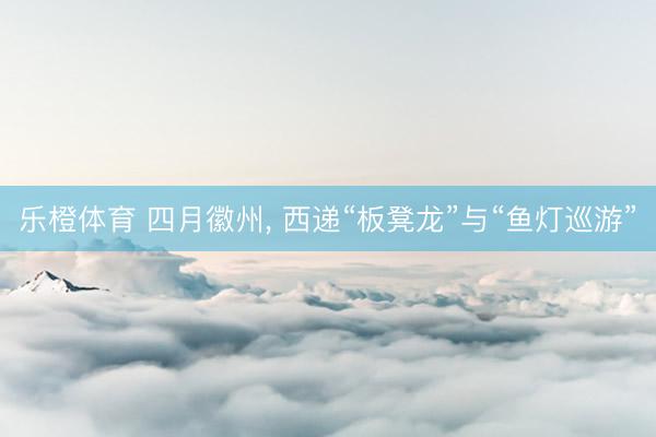 乐橙体育 四月徽州， 西递“板凳龙”与“鱼灯巡游”