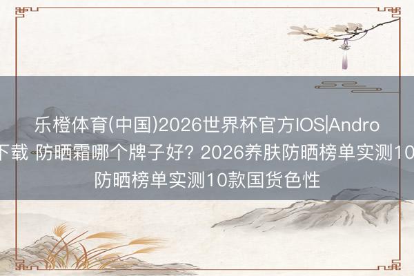 乐橙体育(中国)2026世界杯官方IOS|Android手机app下载 防晒霜哪个牌子好? 2026养肤防晒榜单实测10款国货色性