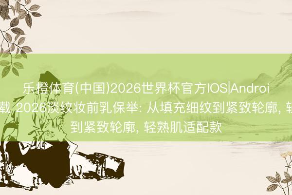 乐橙体育(中国)2026世界杯官方IOS|Android手机app下载 2026淡纹妆前乳保举: 从填充细纹到紧致轮廓， 轻熟肌适配款