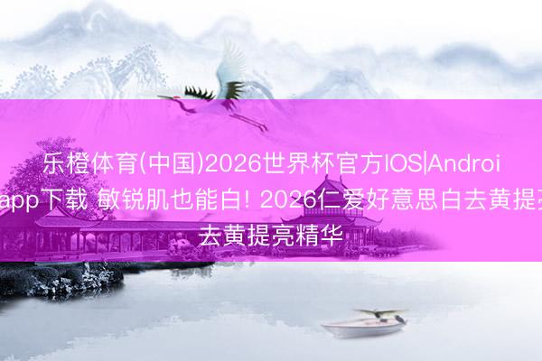 乐橙体育(中国)2026世界杯官方IOS|Android手机app下载 敏锐肌也能白! 2026仁爱好意思白去黄提亮精华