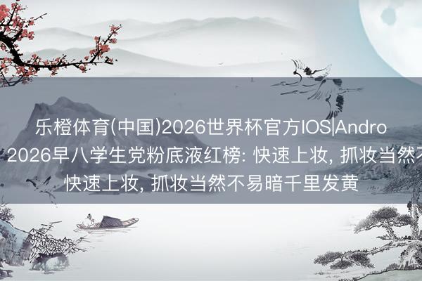 乐橙体育(中国)2026世界杯官方IOS|Android手机app下载 2026早八学生党粉底液红榜: 快速上妆， 抓妆当然不易暗千里发黄