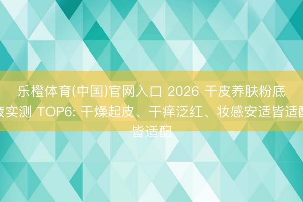 乐橙体育(中国)官网入口 2026 干皮养肤粉底液实测 TOP6: 干燥起皮、干痒泛红、妆感安适皆适配