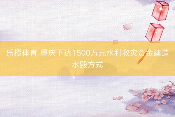 乐橙体育 重庆下达1500万元水利救灾资金建造水毁方式