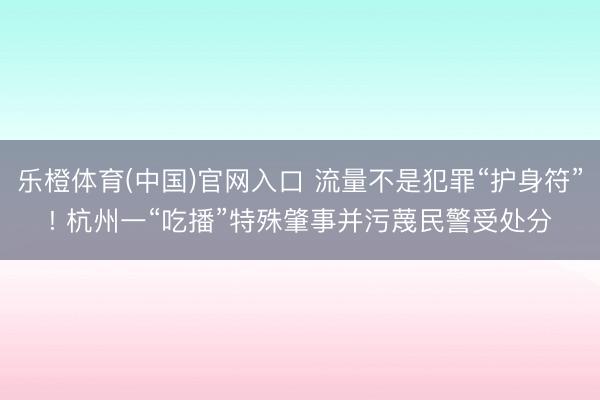 乐橙体育(中国)官网入口 流量不是犯罪“护身符”! 杭州一“吃播”特殊肇事并污蔑民警受处分