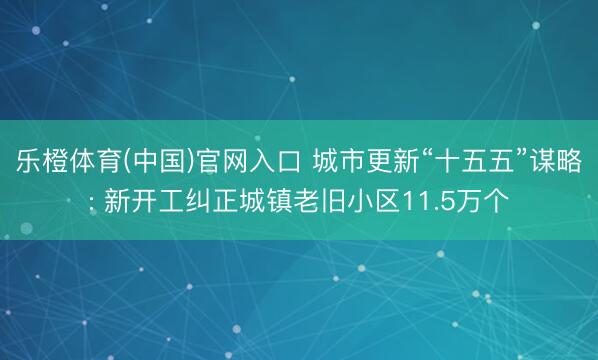 乐橙体育(中国)官网入口 城市更新“十五五”谋略: 新开工纠正城镇老旧小区11.5万个