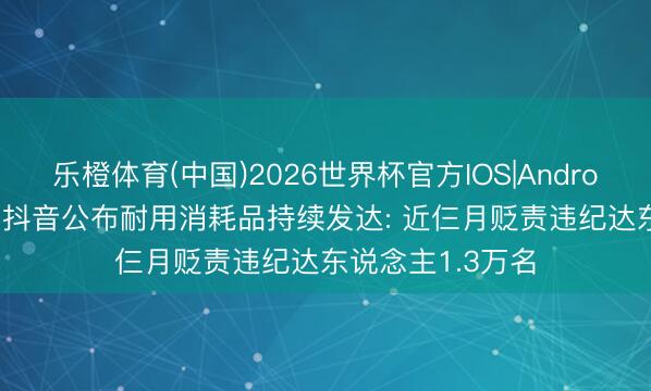 乐橙体育(中国)2026世界杯官方IOS|Android手机app下载 抖音公布耐用消耗品持续发达: 近仨月贬责违纪达东说念主1.3万名
