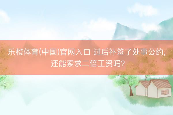 乐橙体育(中国)官网入口 过后补签了处事公约， 还能索求二倍工资吗?