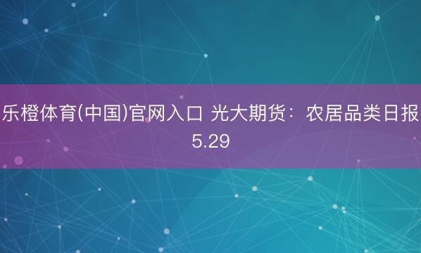 乐橙体育(中国)官网入口 光大期货：农居品类日报5.29