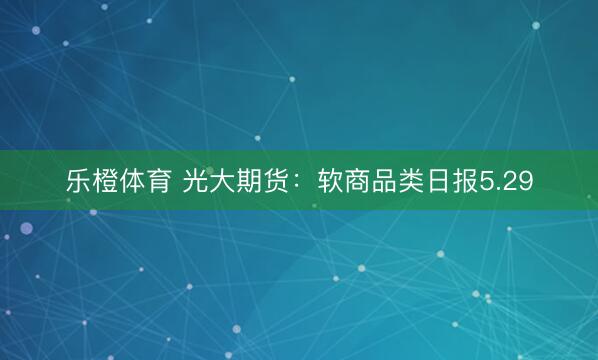 乐橙体育 光大期货：软商品类日报5.29