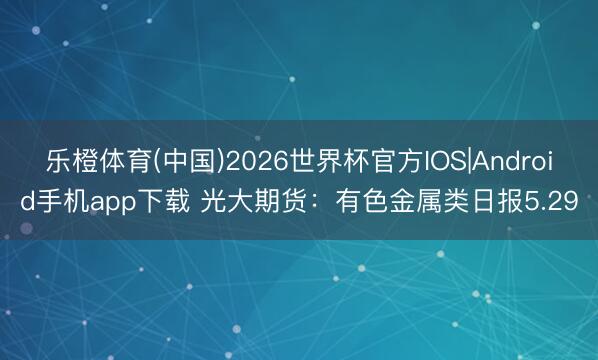 乐橙体育(中国)2026世界杯官方IOS|Android手机app下载 光大期货：有色金属类日报5.29