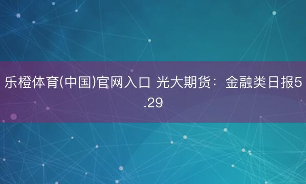 乐橙体育(中国)官网入口 光大期货:金融类日报5.29