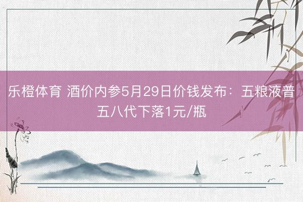 乐橙体育 酒价内参5月29日价钱发布：五粮液普五八代下落1元/瓶