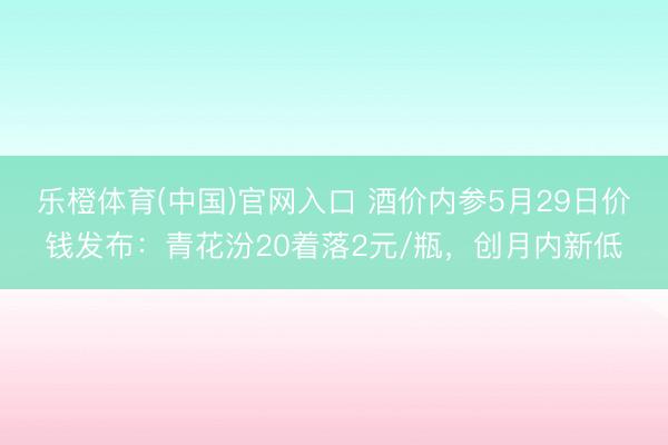 乐橙体育(中国)官网入口 酒价内参5月29日价钱发布：青花汾20着落2元/瓶，创月内新低