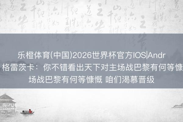 乐橙体育(中国)2026世界杯官方IOS|Android手机app下载 格雷茨卡：你不错看出天下对主场战巴黎有何等慷慨 咱们渴慕晋级