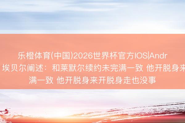 乐橙体育(中国)2026世界杯官方IOS|Android手机app下载 埃贝尔阐述：和莱默尔续约未完满一致 他开脱身来开脱身走也没事