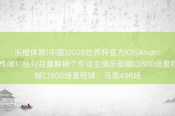 乐橙体育(中国)2026世界杯官方IOS|Android手机app下载 传闻!格列兹曼解锁个东谈主俱乐部糊口800场里程碑:马竞496场