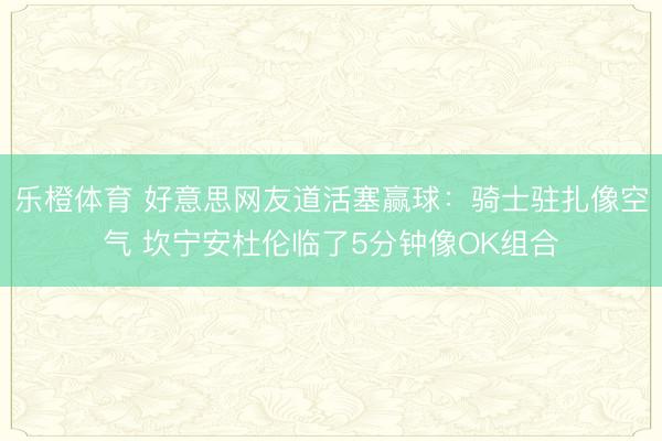 乐橙体育 好意思网友道活塞赢球：骑士驻扎像空气 坎宁安杜伦临了5分钟像OK组合