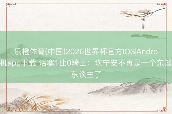 乐橙体育(中国)2026世界杯官方IOS|Android手机app下载 活塞1比0骑士：坎宁安不再是一个东谈主了