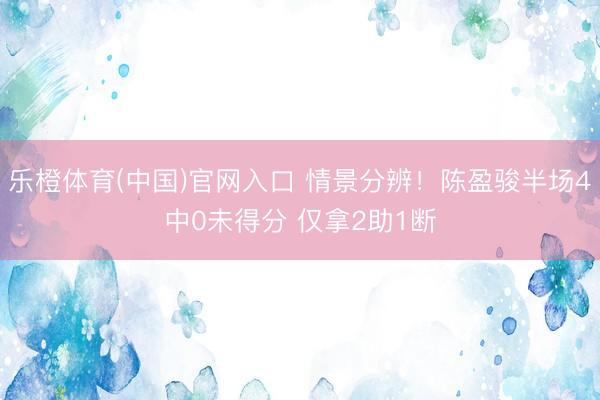 乐橙体育(中国)官网入口 情景分辨！陈盈骏半场4中0未得分 仅拿2助1断