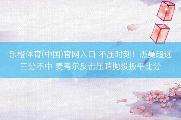 乐橙体育(中国)官网入口 不压时刻！杰曼超远三分不中 麦考尔反击压哨抛投扳平比分