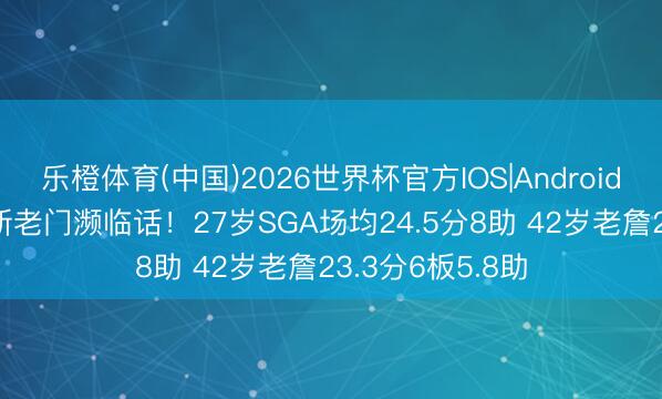 乐橙体育(中国)2026世界杯官方IOS|Android手机app下载 新老门濒临话！27岁SGA场均24.5分8助 42岁老詹23.3分6板5.8助