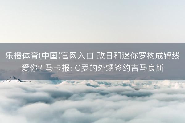 乐橙体育(中国)官网入口 改日和迷你罗构成锋线爱你? 马卡报: C罗的外甥签约吉马良斯