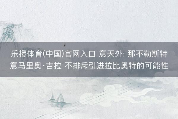 乐橙体育(中国)官网入口 意天外: 那不勒斯特意马里奥·吉拉 不排斥引进拉比奥特的可能性