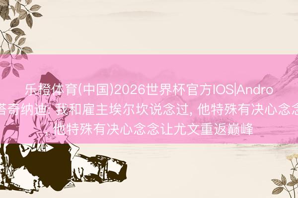 乐橙体育(中国)2026世界杯官方IOS|Android手机app下载 塔奇纳迪: 我和雇主埃尔坎说念过， 他特殊有决心念念让尤文重返巅峰