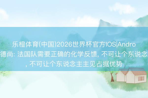乐橙体育(中国)2026世界杯官方IOS|Android手机app下载 德尚: 法国队需要正确的化学反馈， 不可让个东说念主主见占据优势