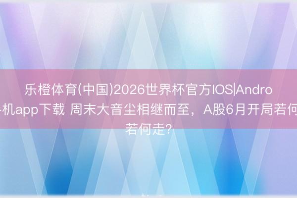 乐橙体育(中国)2026世界杯官方IOS|Android手机app下载 周末大音尘相继而至，A股6月开局若何走？