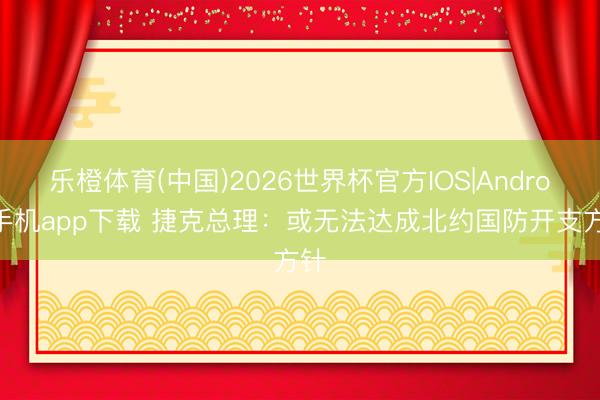 乐橙体育(中国)2026世界杯官方IOS|Android手机app下载 捷克总理：或无法达成北约国防开支方针