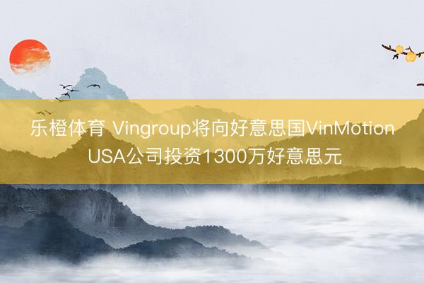 乐橙体育 Vingroup将向好意思国VinMotion USA公司投资1300万好意思元